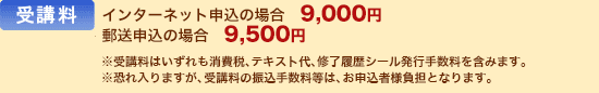 受講料・インターネット申込の場合9,000円・郵送申込の場合9,500円※受講料はいずれも消費税、テキスト代、修了履歴シール発行手数料を含みます。※恐れ入りますが、受講料の振込手数料等は、お申込者様負担となります。